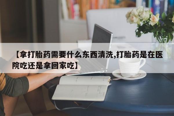 堕胎药【拿打胎药需要什么东西清洗,打胎药是在医院吃还是拿回家吃】
