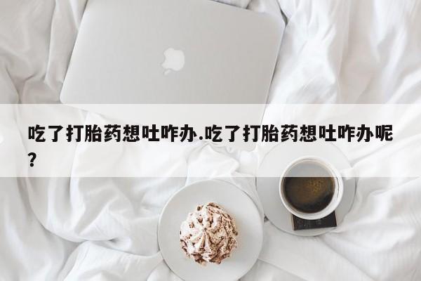 堕胎药吃了打胎药想吐咋办.吃了打胎药想吐咋办呢？