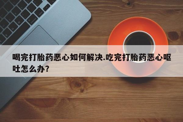 堕胎药喝完打胎药恶心如何解决.吃完打胎药恶心呕吐怎么办？