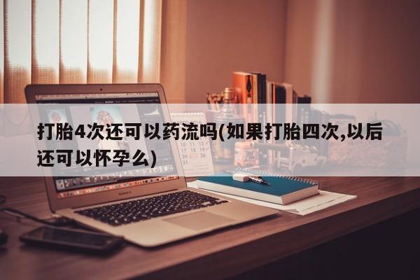 堕胎药打胎4次还可以药流吗(如果打胎四次,以后还可以怀孕么)