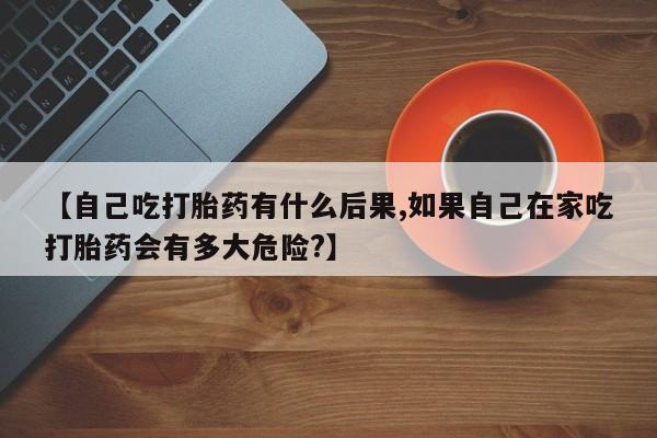 堕胎药【自己吃打胎药有什么后果,如果自己在家吃打胎药会有多大危险?】