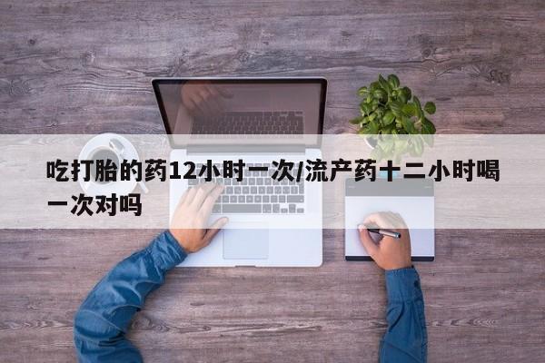 堕胎药吃打胎的药12小时一次/流产药十二小时喝一次对吗