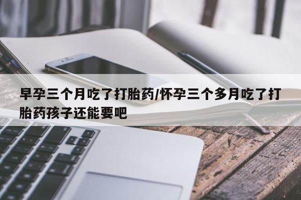 堕胎药早孕三个月吃了打胎药/怀孕三个多月吃了打胎药孩子还能要吧
