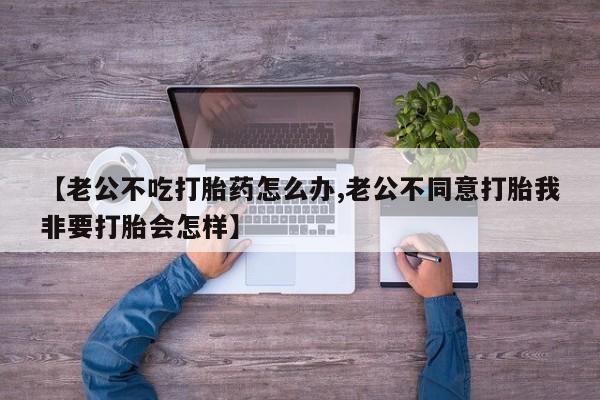 堕胎药【老公不吃打胎药怎么办,老公不同意打胎我非要打胎会怎样】