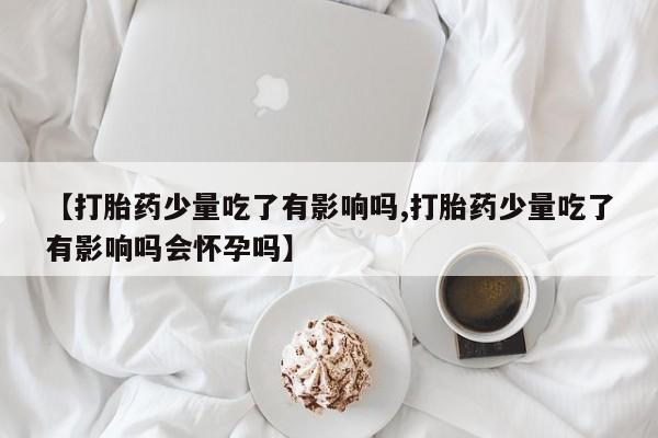 堕胎药【打胎药少量吃了有影响吗,打胎药少量吃了有影响吗会怀孕吗】