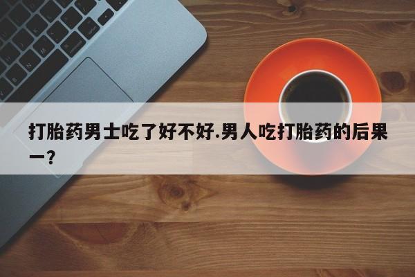堕胎药打胎药男士吃了好不好.男人吃打胎药的后果一？