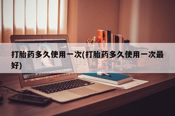 堕胎药打胎药多久使用一次(打胎药多久使用一次最好)
