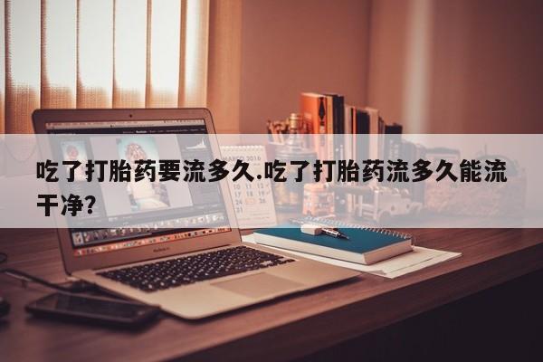 堕胎药吃了打胎药要流多久.吃了打胎药流多久能流干净？