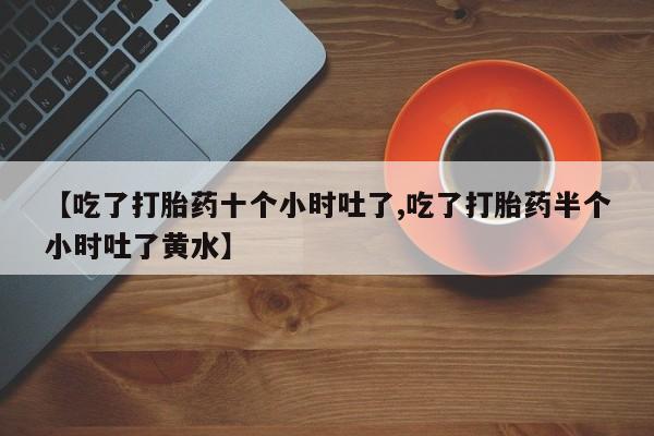 堕胎药【吃了打胎药十个小时吐了,吃了打胎药半个小时吐了黄水】