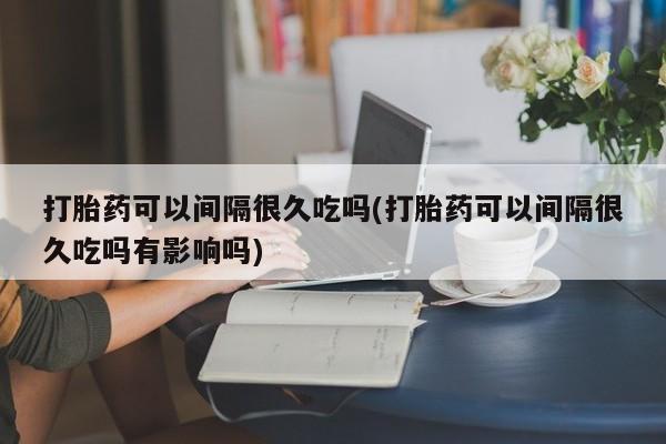 堕胎药打胎药可以间隔很久吃吗(打胎药可以间隔很久吃吗有影响吗)