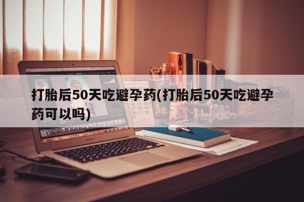 堕胎药打胎后50天吃避孕药(打胎后50天吃避孕药可以吗)