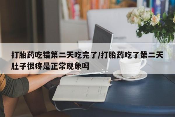 堕胎药打胎药吃错第二天吃完了/打胎药吃了第二天肚子很疼是正常现象吗