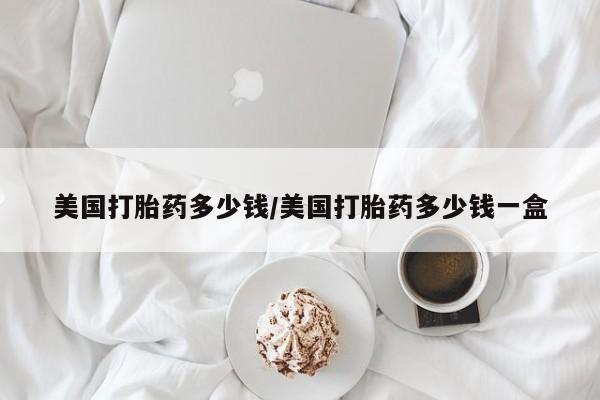 堕胎药美国打胎药多少钱/美国打胎药多少钱一盒