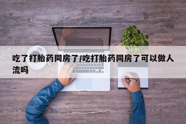 堕胎药吃了打胎药同房了/吃打胎药同房了可以做人流吗