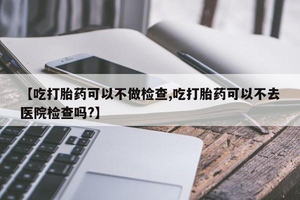 堕胎药【吃打胎药可以不做检查,吃打胎药可以不去医院检查吗?】