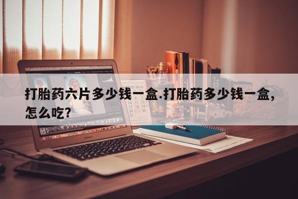 堕胎药打胎药六片多少钱一盒.打胎药多少钱一盒,怎么吃？
