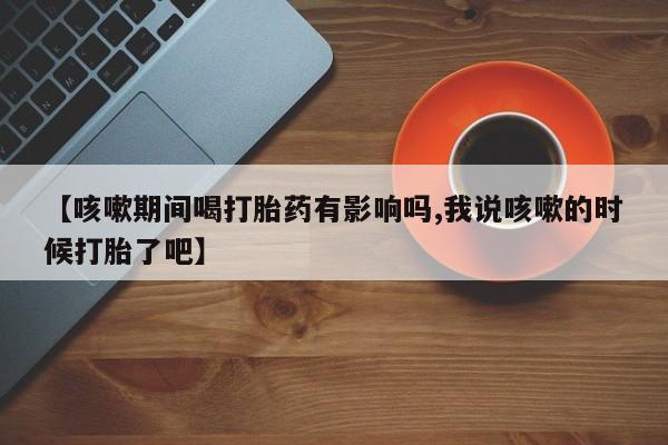 堕胎药【咳嗽期间喝打胎药有影响吗,我说咳嗽的时候打胎了吧】