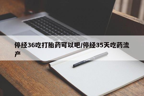 堕胎药停经36吃打胎药可以吧/停经35天吃药流产