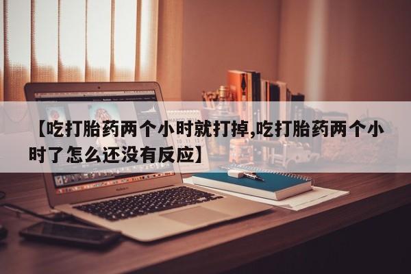 堕胎药【吃打胎药两个小时就打掉,吃打胎药两个小时了怎么还没有反应】