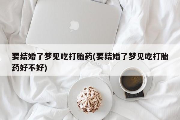堕胎药要结婚了梦见吃打胎药(要结婚了梦见吃打胎药好不好)