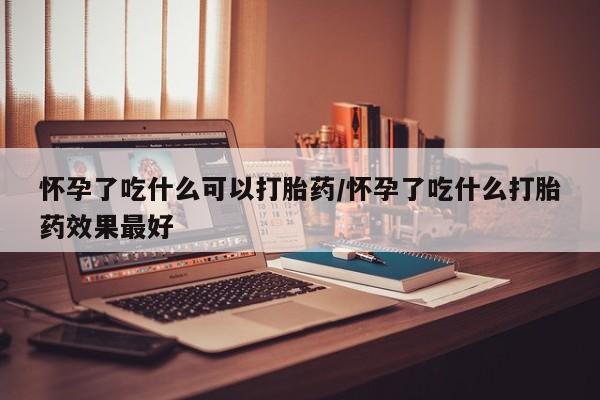 堕胎药怀孕了吃什么可以打胎药/怀孕了吃什么打胎药效果最好