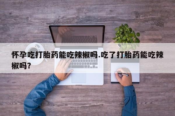 堕胎药怀孕吃打胎药能吃辣椒吗.吃了打胎药能吃辣椒吗?