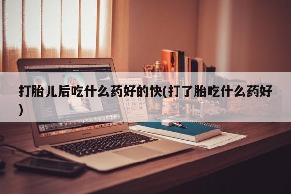 堕胎药打胎儿后吃什么药好的快(打了胎吃什么药好)
