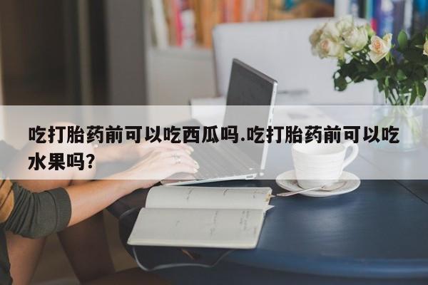 堕胎药吃打胎药前可以吃西瓜吗.吃打胎药前可以吃水果吗？