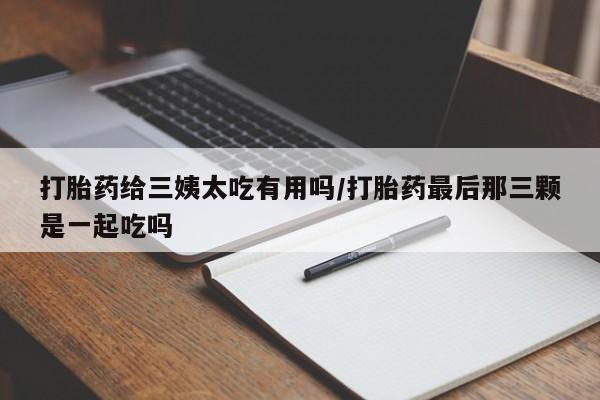 堕胎药打胎药给三姨太吃有用吗/打胎药最后那三颗是一起吃吗