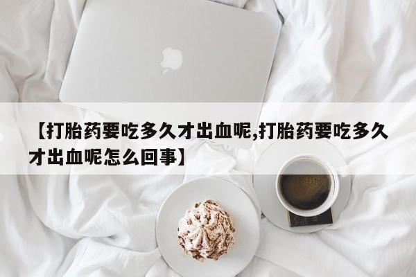 堕胎药【打胎药要吃多久才出血呢,打胎药要吃多久才出血呢怎么回事】