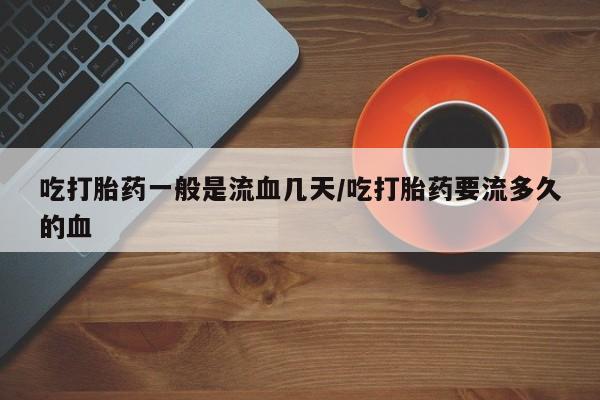 堕胎药吃打胎药一般是流血几天/吃打胎药要流多久的血