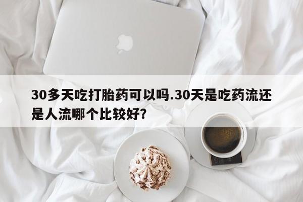 堕胎药30多天吃打胎药可以吗.30天是吃药流还是人流哪个比较好？