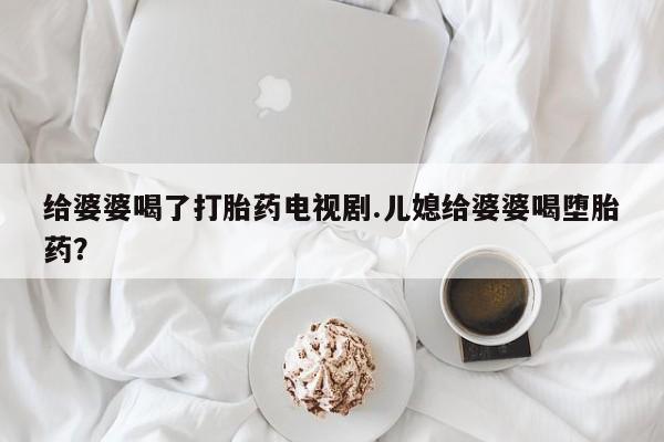 堕胎药给婆婆喝了打胎药电视剧.儿媳给婆婆喝堕胎药？