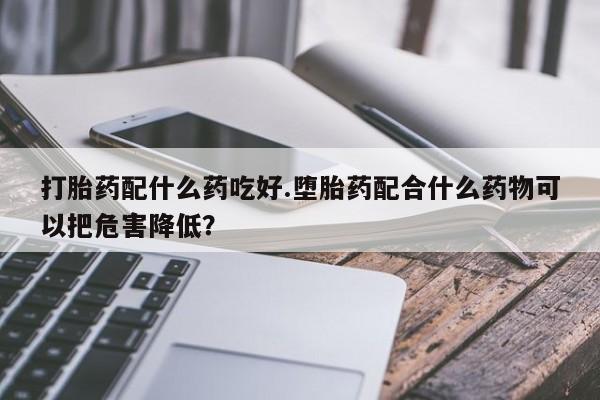 堕胎药打胎药配什么药吃好.堕胎药配合什么药物可以把危害降低？
