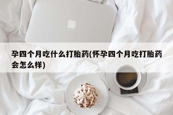 堕胎药孕四个月吃什么打胎药(怀孕四个月吃打胎药会怎么样)
