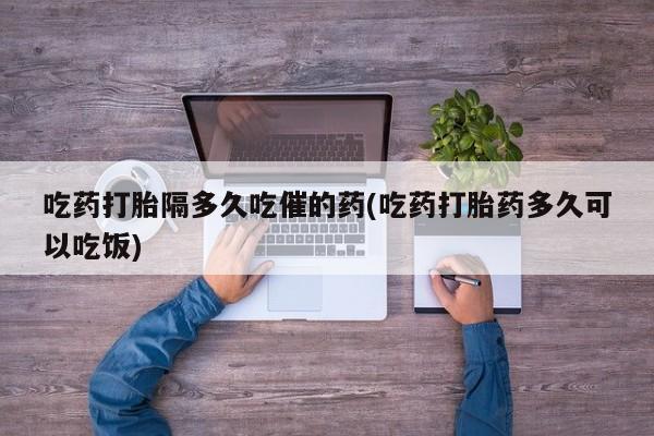 堕胎药吃药打胎隔多久吃催的药(吃药打胎药多久可以吃饭)