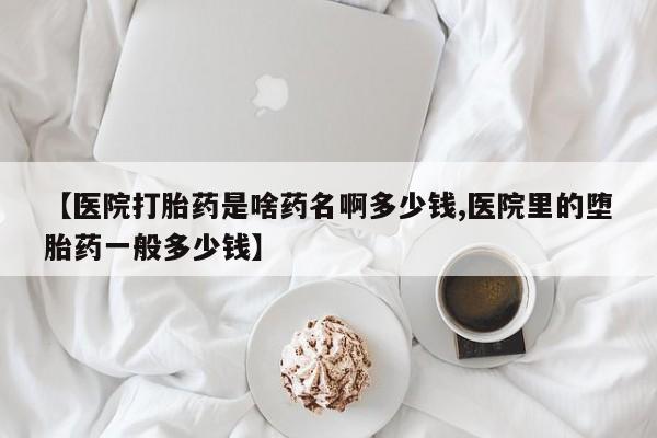 堕胎药【医院打胎药是啥药名啊多少钱,医院里的堕胎药一般多少钱】