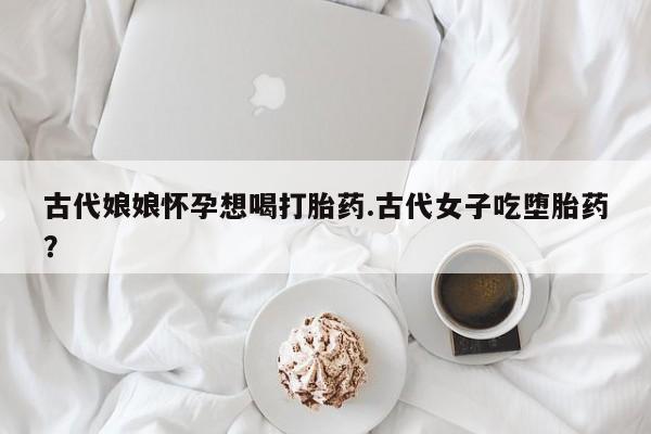 堕胎药古代娘娘怀孕想喝打胎药.古代女子吃堕胎药？