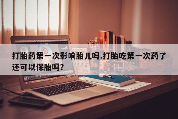 堕胎药打胎药第一次影响胎儿吗.打胎吃第一次药了还可以保胎吗？