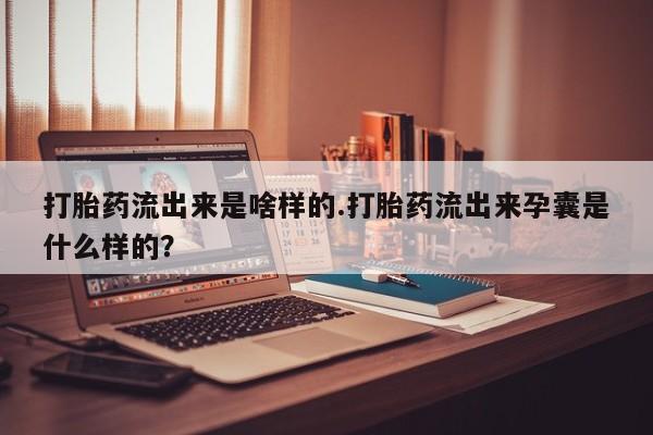 堕胎药打胎药流出来是啥样的.打胎药流出来孕囊是什么样的？