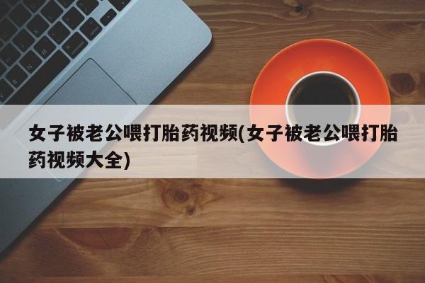 堕胎药女子被老公喂打胎药视频(女子被老公喂打胎药视频大全)