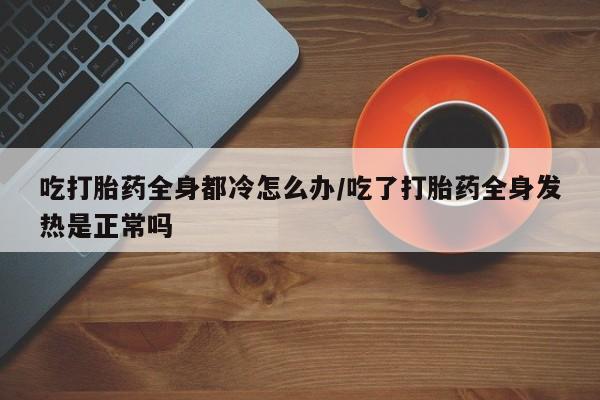 堕胎药吃打胎药全身都冷怎么办/吃了打胎药全身发热是正常吗