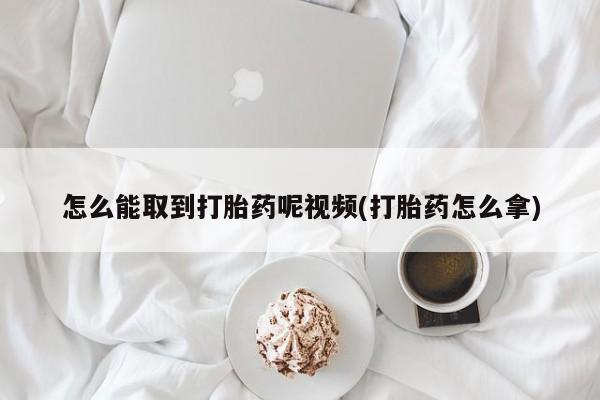 堕胎药怎么能取到打胎药呢视频(打胎药怎么拿)