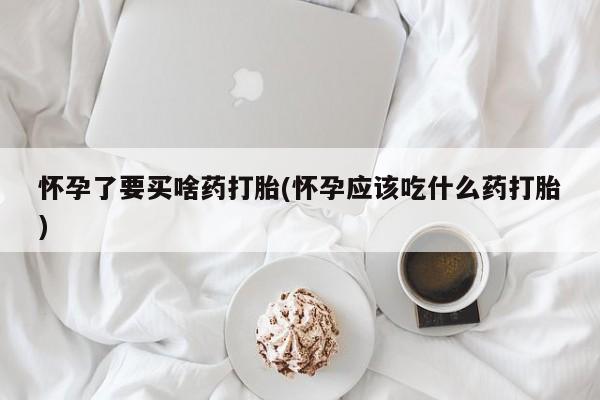 堕胎药怀孕了要买啥药打胎(怀孕应该吃什么药打胎)