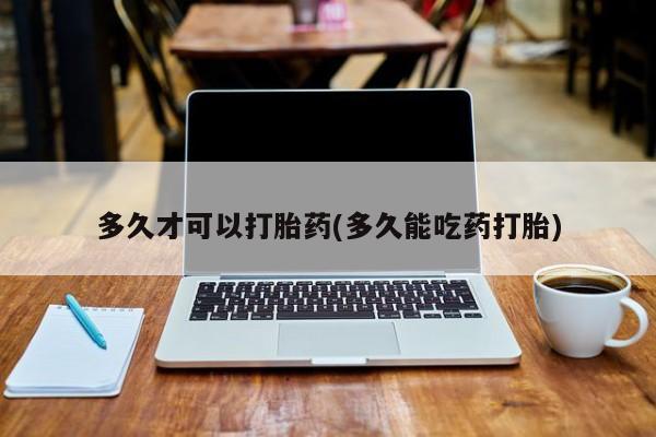 堕胎药多久才可以打胎药(多久能吃药打胎)