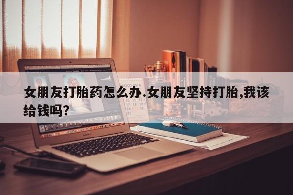 堕胎药女朋友打胎药怎么办.女朋友坚持打胎,我该给钱吗？