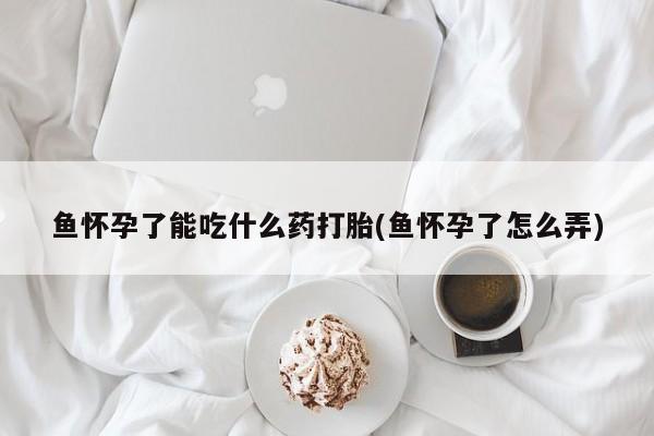 堕胎药鱼怀孕了能吃什么药打胎(鱼怀孕了怎么弄)