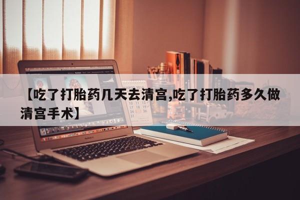 堕胎药【吃了打胎药几天去清宫,吃了打胎药多久做清宫手术】