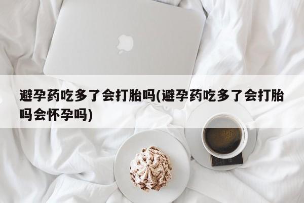 堕胎药避孕药吃多了会打胎吗(避孕药吃多了会打胎吗会怀孕吗)