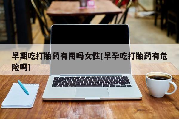 堕胎药早期吃打胎药有用吗女性(早孕吃打胎药有危险吗)